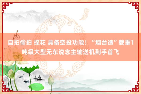自拍偷拍 探花 具备空投功能！“烟台造”载重1吨级大型无东说念主输送机到手首飞