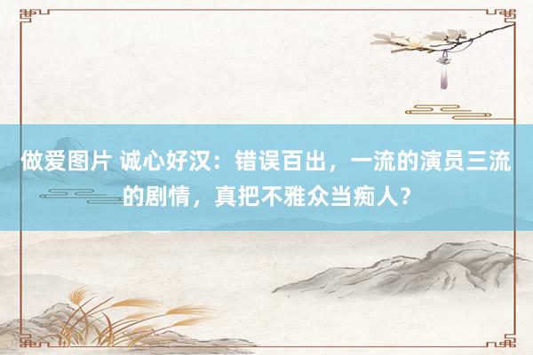 做爱图片 诚心好汉：错误百出，一流的演员三流的剧情，真把不雅众当痴人？