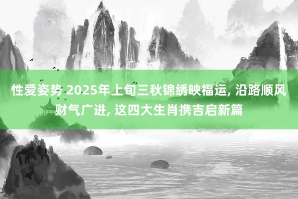 性爱姿势 2025年上旬三秋锦绣映福运， 沿路顺风财气广进， 这四大生肖携吉启新篇