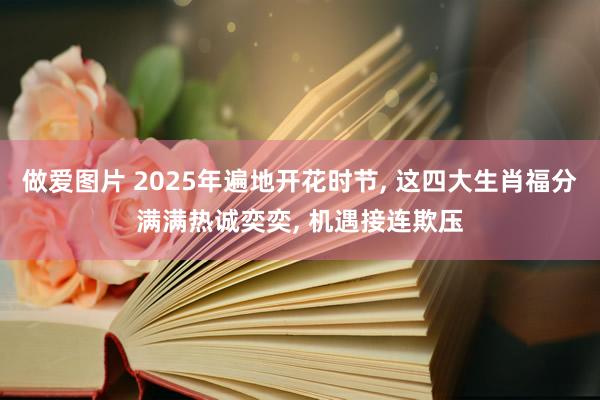 做爱图片 2025年遍地开花时节， 这四大生肖福分满满热诚奕奕， 机遇接连欺压
