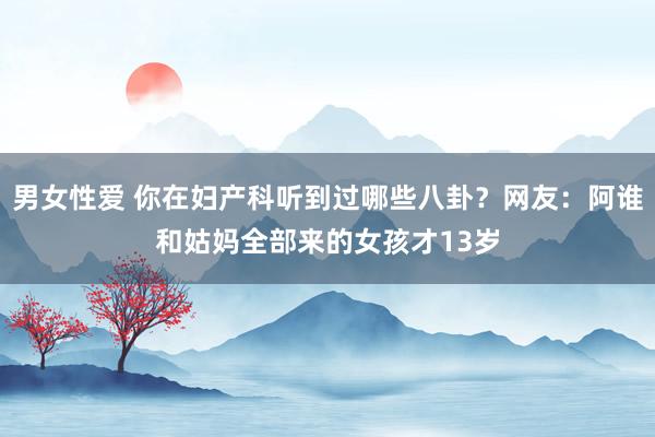 男女性爱 你在妇产科听到过哪些八卦？网友：阿谁和姑妈全部来的女孩才13岁
