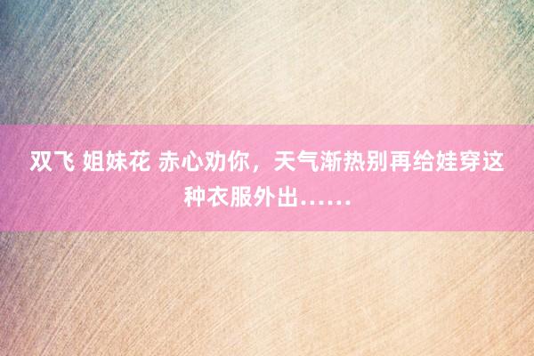 双飞 姐妹花 赤心劝你，天气渐热别再给娃穿这种衣服外出……