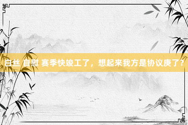 白丝 自慰 赛季快竣工了，想起来我方是协议庚了？