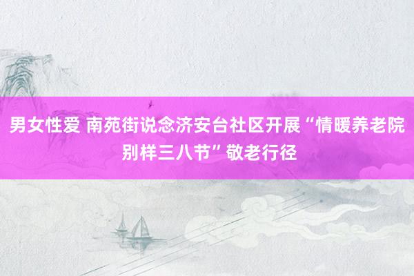 男女性爱 南苑街说念济安台社区开展“情暖养老院 别样三八节”敬老行径
