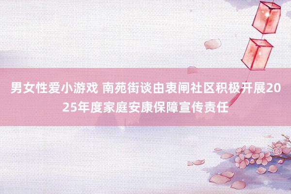 男女性爱小游戏 南苑街谈由衷闸社区积极开展2025年度家庭安康保障宣传责任