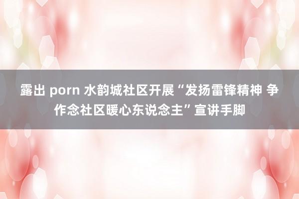 露出 porn 水韵城社区开展“发扬雷锋精神 争作念社区暖心东说念主”宣讲手脚