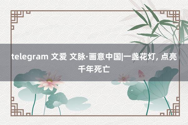 telegram 文爱 文脉·画意中国|一盏花灯， 点亮千年死亡