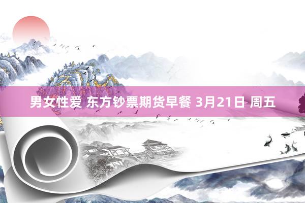 男女性爱 东方钞票期货早餐 3月21日 周五