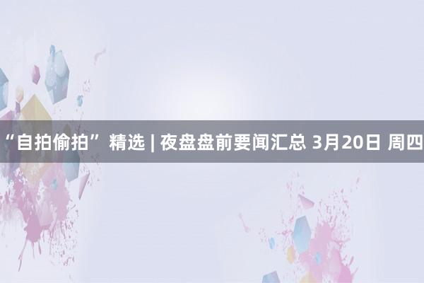 “自拍偷拍” 精选 | 夜盘盘前要闻汇总 3月20日 周四