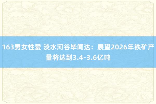 163男女性爱 淡水河谷毕闻达：展望2026年铁矿产量将达到3.4-3.6亿吨