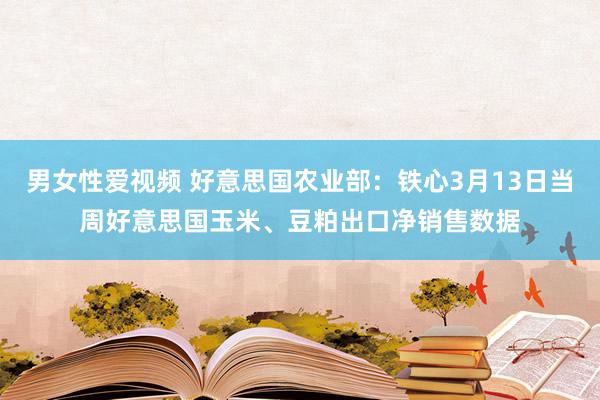 男女性爱视频 好意思国农业部：铁心3月13日当周好意思国玉米、豆粕出口净销售数据
