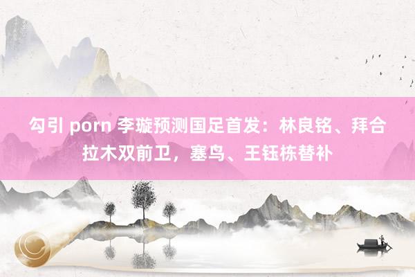 勾引 porn 李璇预测国足首发：林良铭、拜合拉木双前卫，塞鸟、王钰栋替补