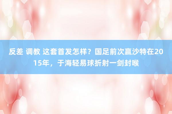 反差 调教 这套首发怎样？国足前次赢沙特在2015年，于海轻易球折射一剑封喉