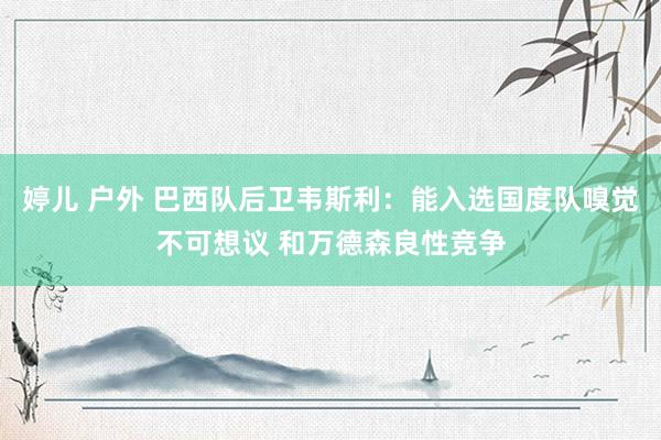 婷儿 户外 巴西队后卫韦斯利：能入选国度队嗅觉不可想议 和万德森良性竞争