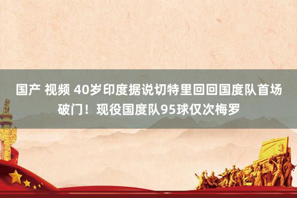国产 视频 40岁印度据说切特里回回国度队首场破门！现役国度队95球仅次梅罗