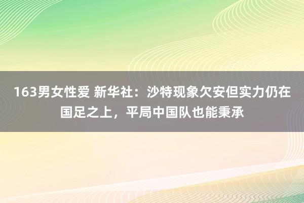 163男女性爱 新华社：沙特现象欠安但实力仍在国足之上，平局中国队也能秉承