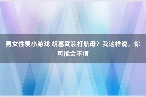 男女性爱小游戏 胡塞武装打航母？我这样说，你可能会不信