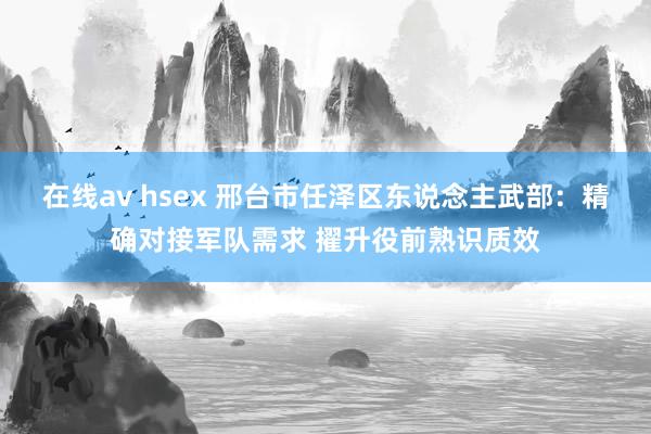 在线av hsex 邢台市任泽区东说念主武部：精确对接军队需求 擢升役前熟识质效