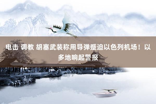 电击 调教 胡塞武装称用导弹蹙迫以色列机场！以多地响起警报