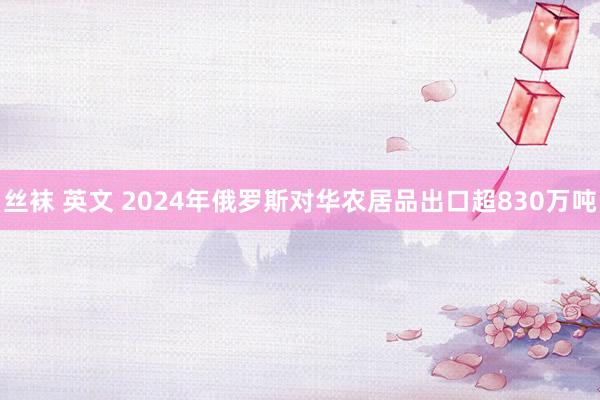 丝袜 英文 2024年俄罗斯对华农居品出口超830万吨