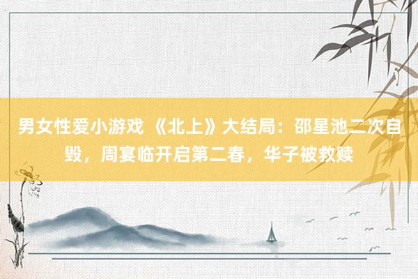 男女性爱小游戏 《北上》大结局：邵星池二次自毁，周宴临开启第二春，华子被救赎