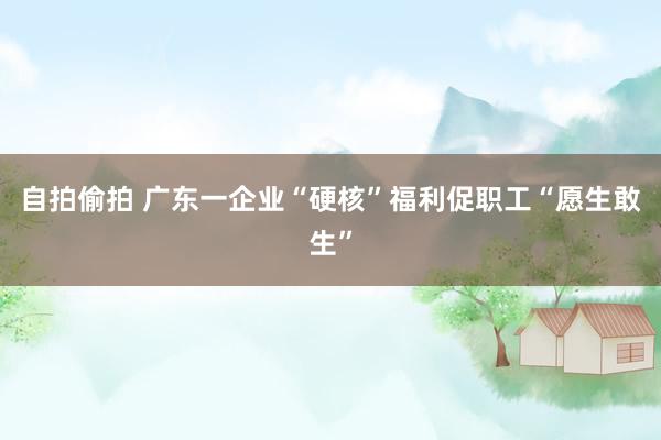 自拍偷拍 广东一企业“硬核”福利促职工“愿生敢生”
