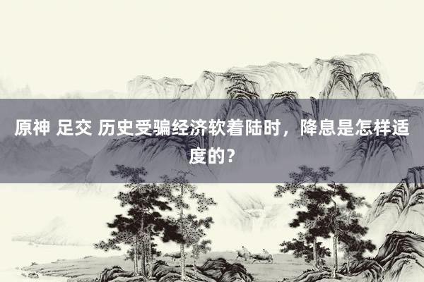 原神 足交 历史受骗经济软着陆时，降息是怎样适度的？
