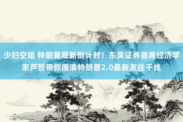 少妇空姐 特朗普履新倒计时！东吴证券首席经济学家芦哲带你厘清特朗普2.0最新友往干线