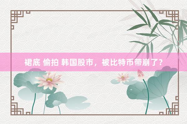 裙底 偷拍 韩国股市，被比特币带崩了？