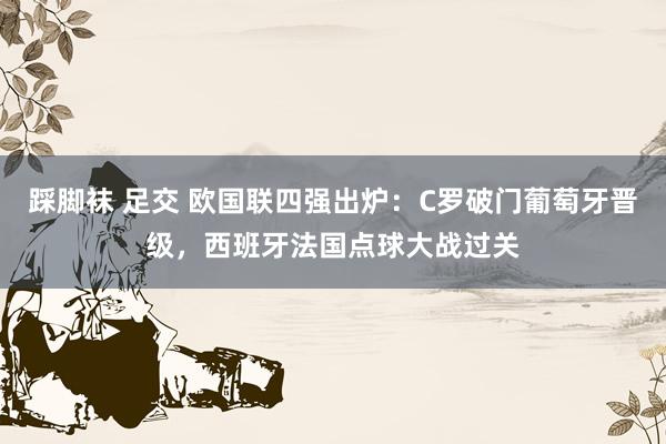 踩脚袜 足交 欧国联四强出炉：C罗破门葡萄牙晋级，西班牙法国点球大战过关