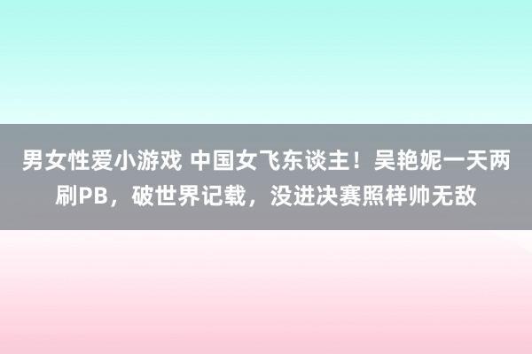 男女性爱小游戏 中国女飞东谈主！吴艳妮一天两刷PB，破世界记载，没进决赛照样帅无敌