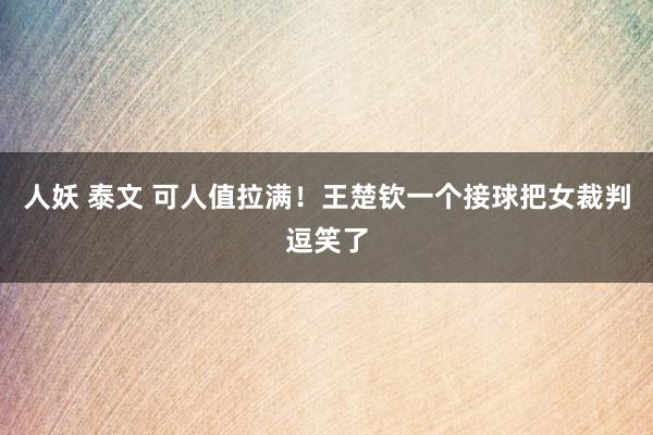 人妖 泰文 可人值拉满！王楚钦一个接球把女裁判逗笑了