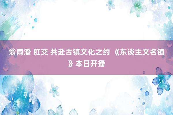 翁雨澄 肛交 共赴古镇文化之约 《东谈主文名镇》本日开播