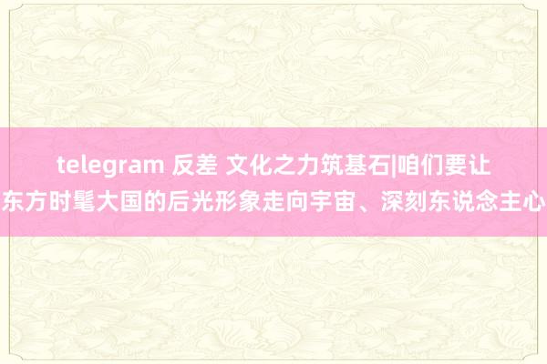 telegram 反差 文化之力筑基石|咱们要让东方时髦大国的后光形象走向宇宙、深刻东说念主心