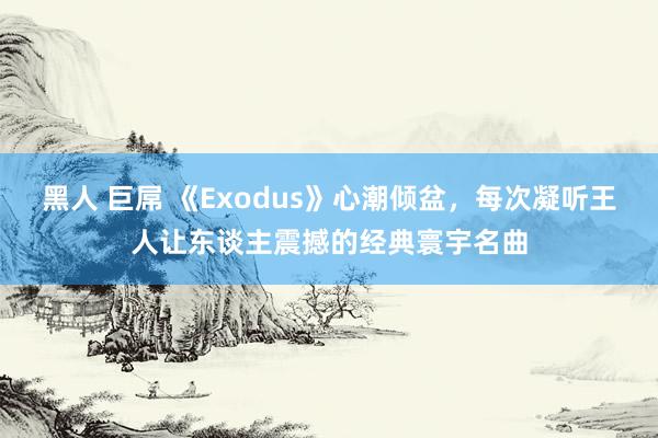 黑人 巨屌 《Exodus》心潮倾盆，每次凝听王人让东谈主震撼的经典寰宇名曲