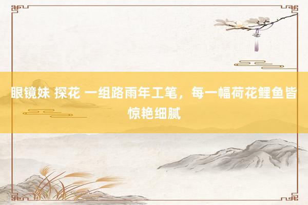 眼镜妹 探花 一组路雨年工笔，每一幅荷花鲤鱼皆惊艳细腻