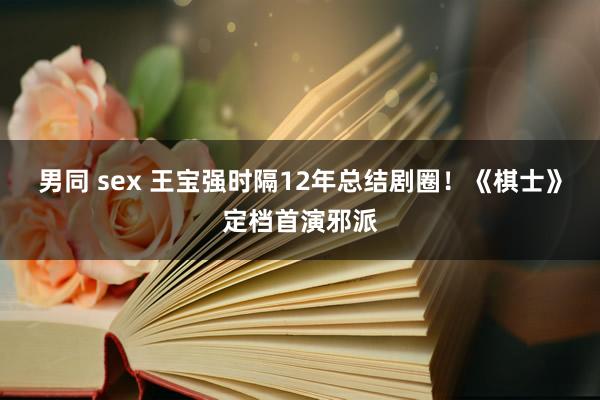 男同 sex 王宝强时隔12年总结剧圈！《棋士》定档首演邪派