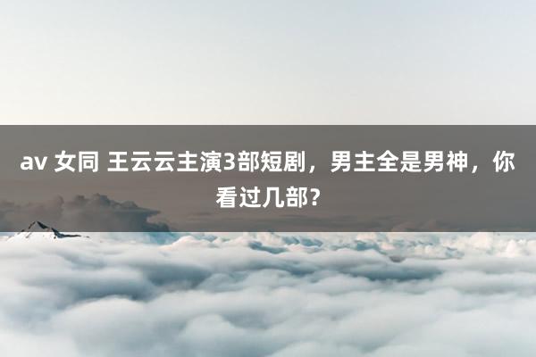 av 女同 王云云主演3部短剧，男主全是男神，你看过几部？