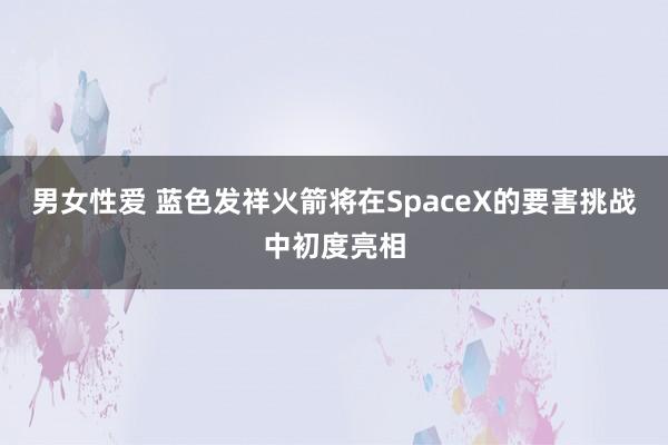 男女性爱 蓝色发祥火箭将在SpaceX的要害挑战中初度亮相