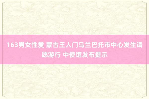 163男女性爱 蒙古王人门乌兰巴托市中心发生请愿游行 中使馆发布提示