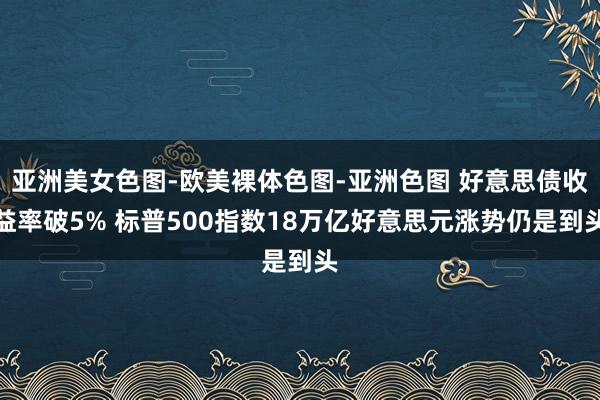 亚洲美女色图-欧美裸体色图-亚洲色图 好意思债收益率破5% 标普500指数18万亿好意思元涨势仍是到头