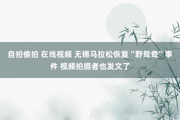 自拍偷拍 在线视频 无锡马拉松恢复“野鸳鸯”事件 视频拍摄者也发文了