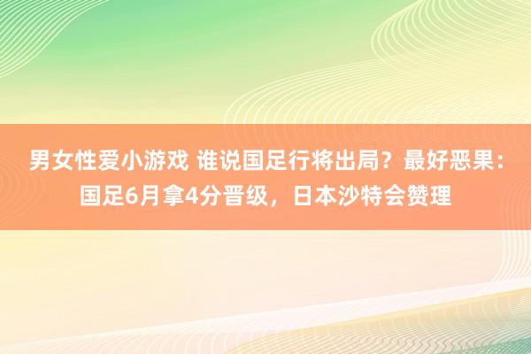 男女性爱小游戏 谁说国足行将出局？最好恶果：国足6月拿4分晋级，日本沙特会赞理