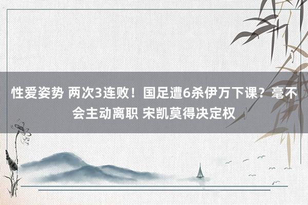 性爱姿势 两次3连败！国足遭6杀伊万下课？毫不会主动离职 宋凯莫得决定权