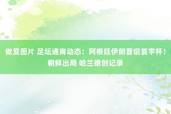 做爱图片 足坛通宵动态：阿根廷伊朗晋级寰宇杯！朝鲜出局 哈兰德创记录