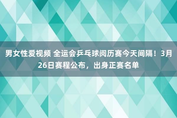 男女性爱视频 全运会乒乓球阅历赛今天间隔！3月26日赛程公布，出身正赛名单