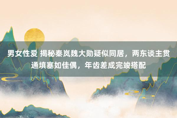 男女性爱 揭秘秦岚魏大勋疑似同居，两东谈主贯通填塞如佳偶，年齿差成完竣搭配