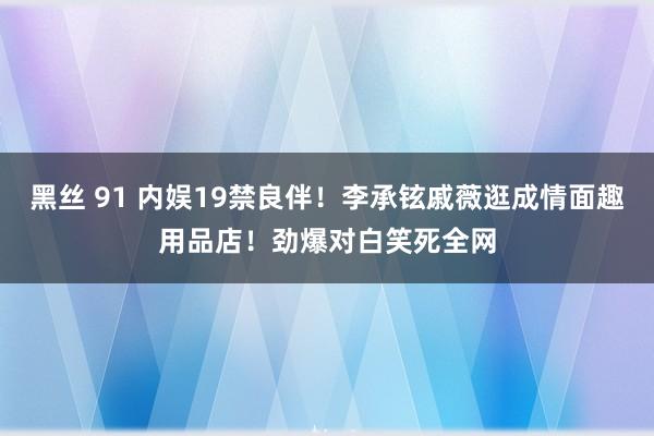 黑丝 91 内娱19禁良伴！李承铉戚薇逛成情面趣用品店！劲爆对白笑死全网