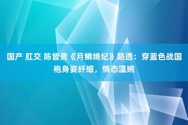 国产 肛交 陈皆灵《月鳞绮纪》路透：穿蓝色战国袍身姿纤细，情态温婉