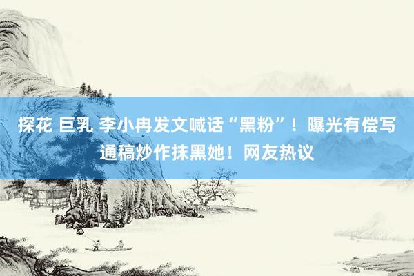 探花 巨乳 李小冉发文喊话“黑粉”！曝光有偿写通稿炒作抹黑她！网友热议